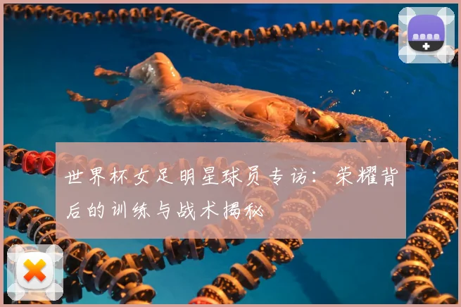 世界杯女足明星球员专访：荣耀背后的训练与战术揭秘
