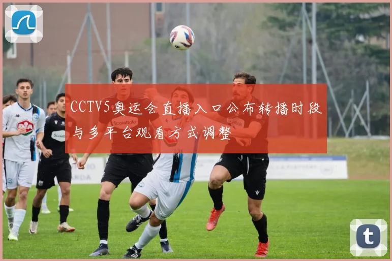 CCTV5奥运会直播入口公布转播时段与多平台观看方式调整