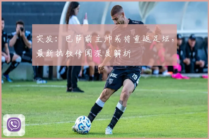 突发：巴萨前主帅或将重返足坛，最新执教传闻深度解析