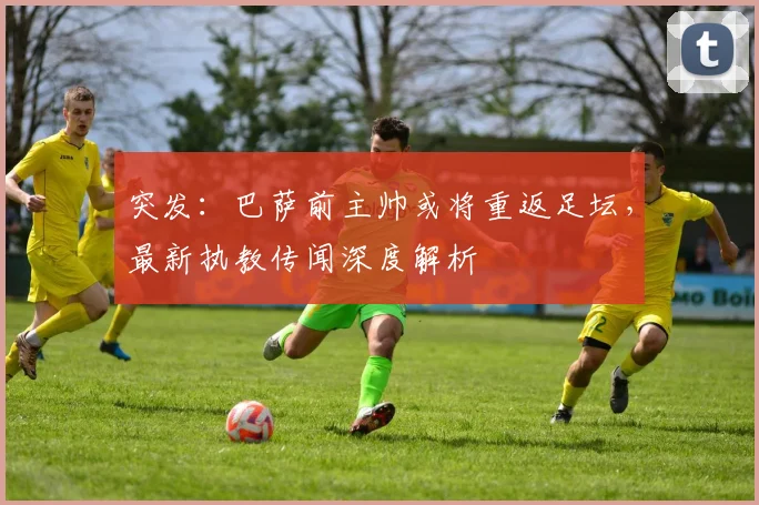 突发：巴萨前主帅或将重返足坛，最新执教传闻深度解析