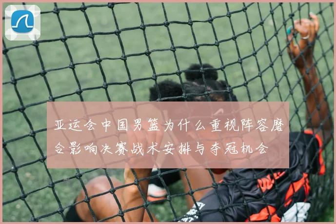 亚运会中国男篮为什么重视阵容磨合影响决赛战术安排与夺冠机会