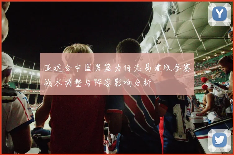 亚运会中国男篮为何无易建联参赛战术调整与阵容影响分析