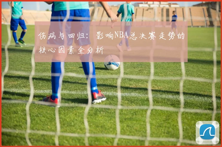 伤病与回归：影响NBA总决赛走势的核心因素全分析